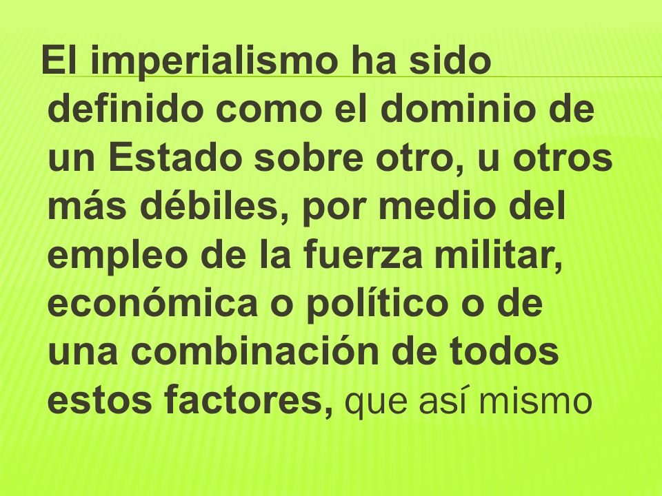 El imperialismo ha sido definido como el dominio de un Estado sobre otro, u otros más débiles, por medio del empleo de la fuerza militar, económica o político o de una combinación de todos estos factores, que así mismo