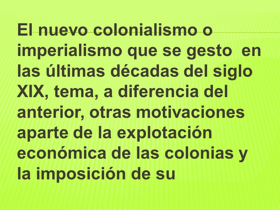 El nuevo colonialismo o imperialismo que se gesto en las últimas décadas del siglo XIX, tema, a diferencia del anterior, otras motivaciones aparte de la explotación económica de las colonias y la imposición de su