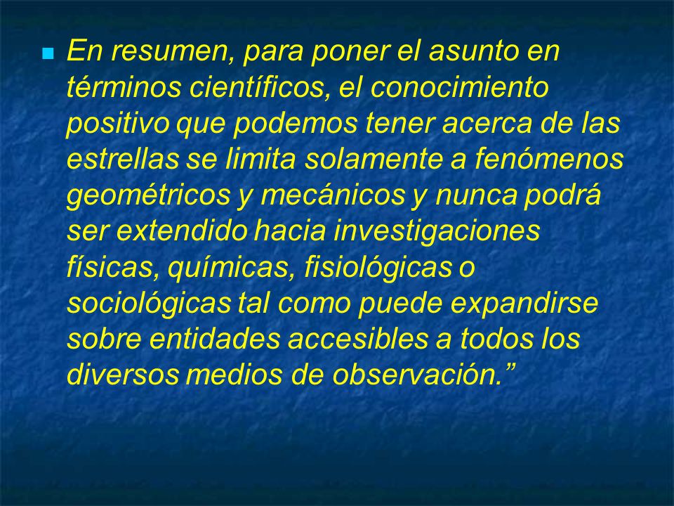 En resumen, para poner el asunto en términos científicos, el conocimiento positivo que podemos tener acerca de las estrellas se limita solamente a fenómenos geométricos y mecánicos y nunca podrá ser extendido hacia investigaciones físicas, químicas, fisiológicas o sociológicas tal como puede expandirse sobre entidades accesibles a todos los diversos medios de observación.
