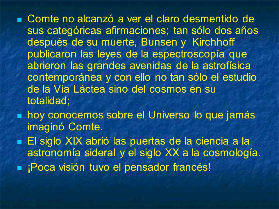 Comte no alcanzó a ver el claro desmentido de sus categóricas afirmaciones; tan sólo dos años después de su muerte, Bunsen y Kirchhoff publicaron las leyes de la espectroscopía que abrieron las grandes avenidas de la astrofísica contemporánea y con ello no tan sólo el estudio de la Vía Láctea sino del cosmos en su totalidad;