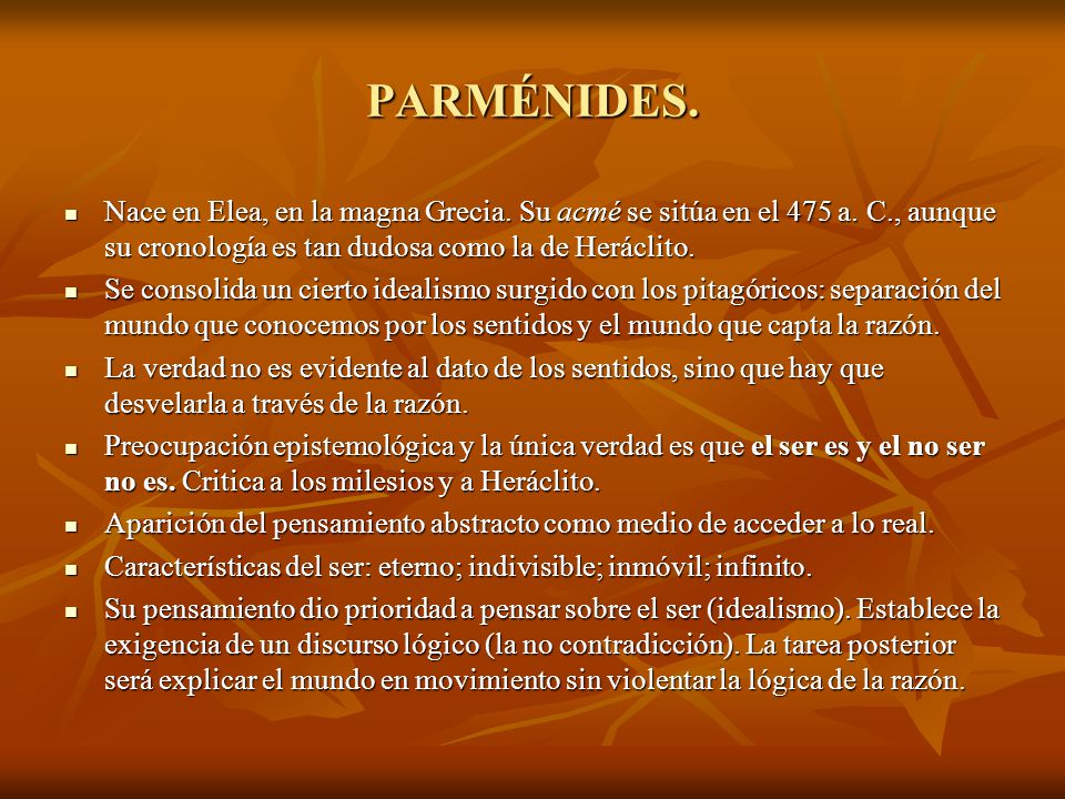 PARMÉNIDES. Nace en Elea, en la magna Grecia. Su acmé se sitúa en el 475 a. C., aunque su cronología es tan dudosa como la de Heráclito.