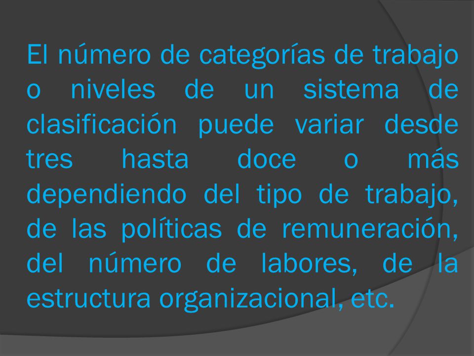 El número de categorías de trabajo o niveles de un sistema de clasificación puede variar desde tres hasta doce o más dependiendo del tipo de trabajo, de las políticas de remuneración, del número de labores, de la estructura organizacional, etc.