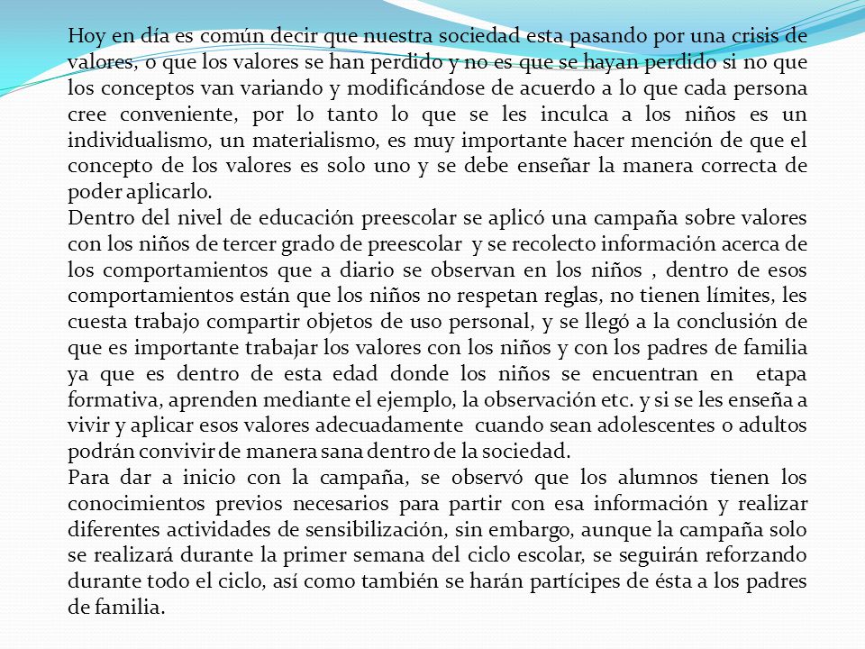 Hoy en día es común decir que nuestra sociedad esta pasando por una crisis de valores, o que los valores se han perdido y no es que se hayan perdido si no que los conceptos van variando y modificándose de acuerdo a lo que cada persona cree conveniente, por lo tanto lo que se les inculca a los niños es un individualismo, un materialismo, es muy importante hacer mención de que el concepto de los valores es solo uno y se debe enseñar la manera correcta de poder aplicarlo.