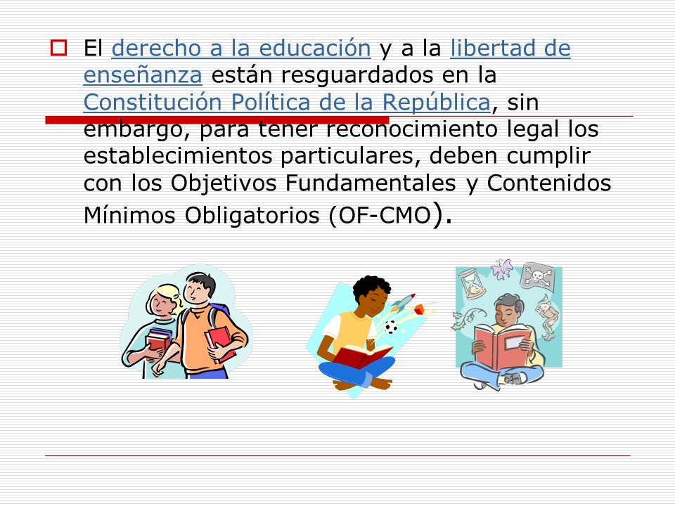 El derecho a la educación y a la libertad de enseñanza están resguardados en la Constitución Política de la República, sin embargo, para tener reconocimiento legal los establecimientos particulares, deben cumplir con los Objetivos Fundamentales y Contenidos Mínimos Obligatorios (OF-CMO).