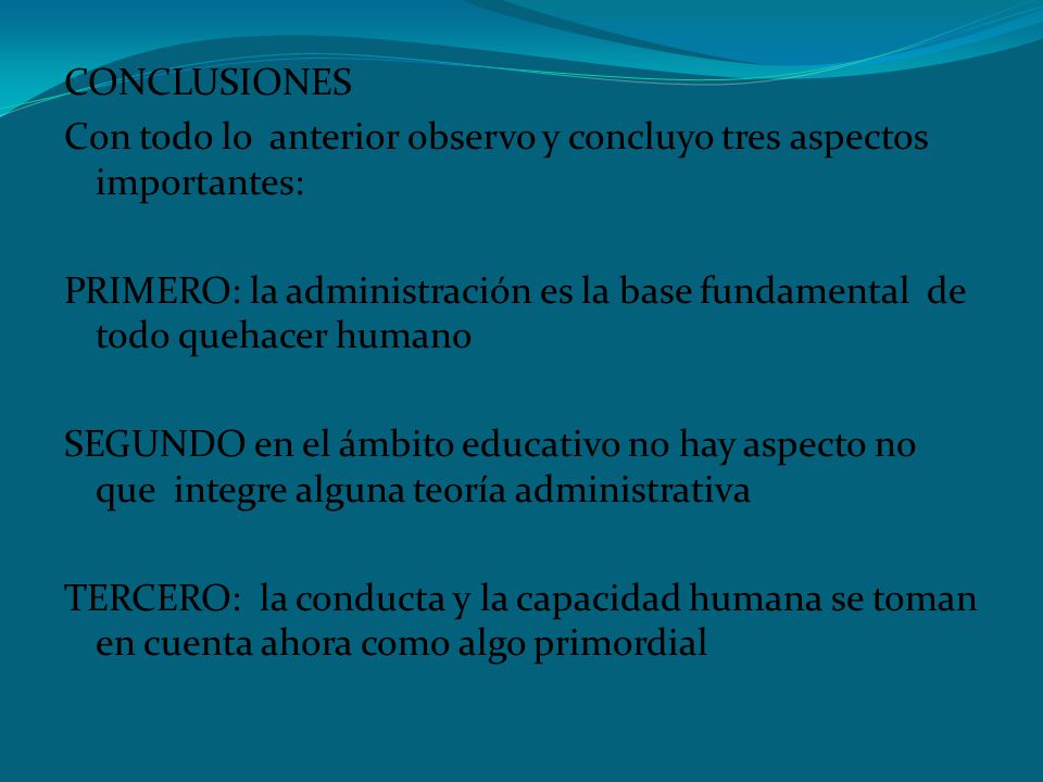 CONCLUSIONES Con todo lo anterior observo y concluyo tres aspectos importantes: PRIMERO: la administración es la base fundamental de todo quehacer humano SEGUNDO en el ámbito educativo no hay aspecto no que integre alguna teoría administrativa TERCERO: la conducta y la capacidad humana se toman en cuenta ahora como algo primordial