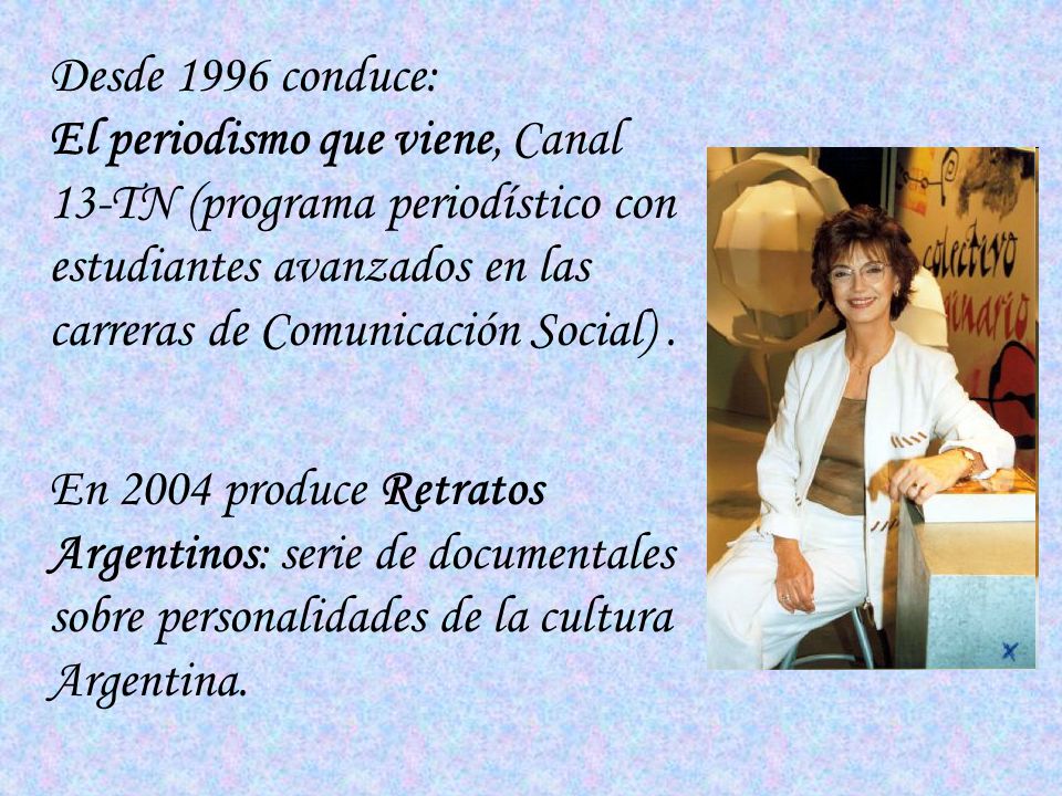 Desde 1996 conduce: El periodismo que viene, Canal 13-TN (programa periodístico con estudiantes avanzados en las carreras de Comunicación Social) .