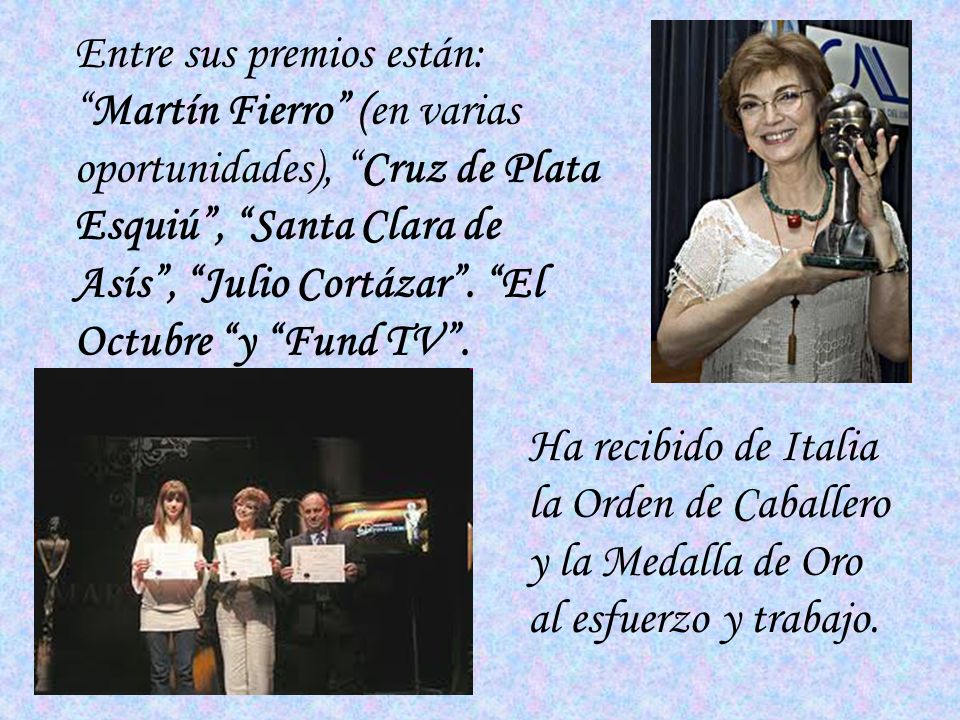 Entre sus premios están: Martín Fierro (en varias oportunidades), Cruz de Plata Esquiú , Santa Clara de Asís , Julio Cortázar . El Octubre y Fund TV .