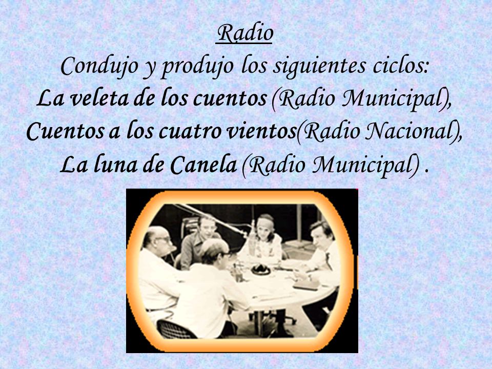 Radio Condujo y produjo los siguientes ciclos: La veleta de los cuentos (Radio Municipal), Cuentos a los cuatro vientos(Radio Nacional), La luna de Canela (Radio Municipal) .