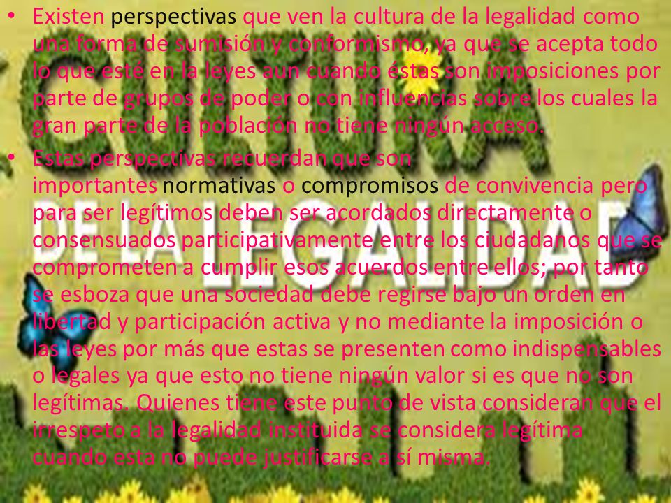 Existen perspectivas que ven la cultura de la legalidad como una forma de sumisión y conformismo, ya que se acepta todo lo que esté en la leyes aun cuando éstas son imposiciones por parte de grupos de poder o con influencias sobre los cuales la gran parte de la población no tiene ningún acceso.
