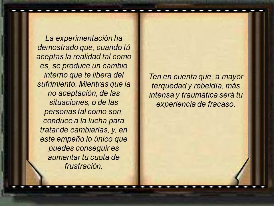 La experimentación ha demostrado que, cuando tú aceptas la realidad tal como es, se produce un cambio interno que te libera del sufrimiento. Mientras que la no aceptación, de las situaciones, o de las personas tal como son, conduce a la lucha para tratar de cambiarlas, y, en este empeño lo único que puedes conseguir es aumentar tu cuota de frustración.