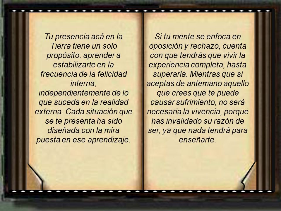 Tu presencia acá en la Tierra tiene un solo propósito: aprender a estabilizarte en la frecuencia de la felicidad interna, independientemente de lo que suceda en la realidad externa. Cada situación que se te presenta ha sido diseñada con la mira puesta en ese aprendizaje.