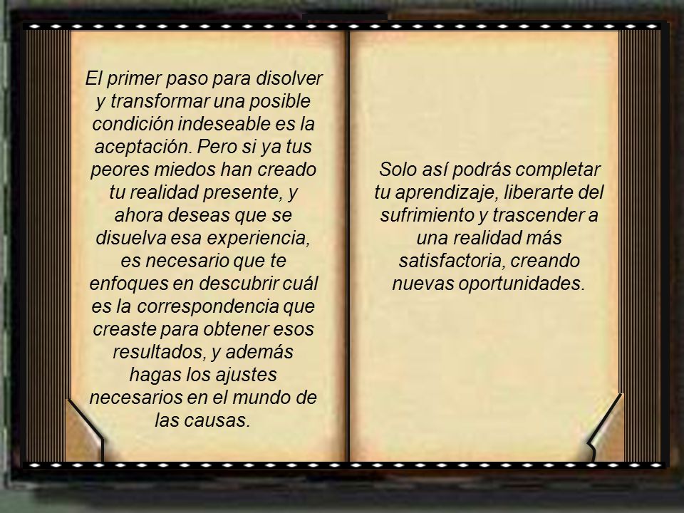 El primer paso para disolver y transformar una posible condición indeseable es la aceptación. Pero si ya tus peores miedos han creado tu realidad presente, y ahora deseas que se disuelva esa experiencia, es necesario que te enfoques en descubrir cuál es la correspondencia que creaste para obtener esos resultados, y además hagas los ajustes necesarios en el mundo de las causas.