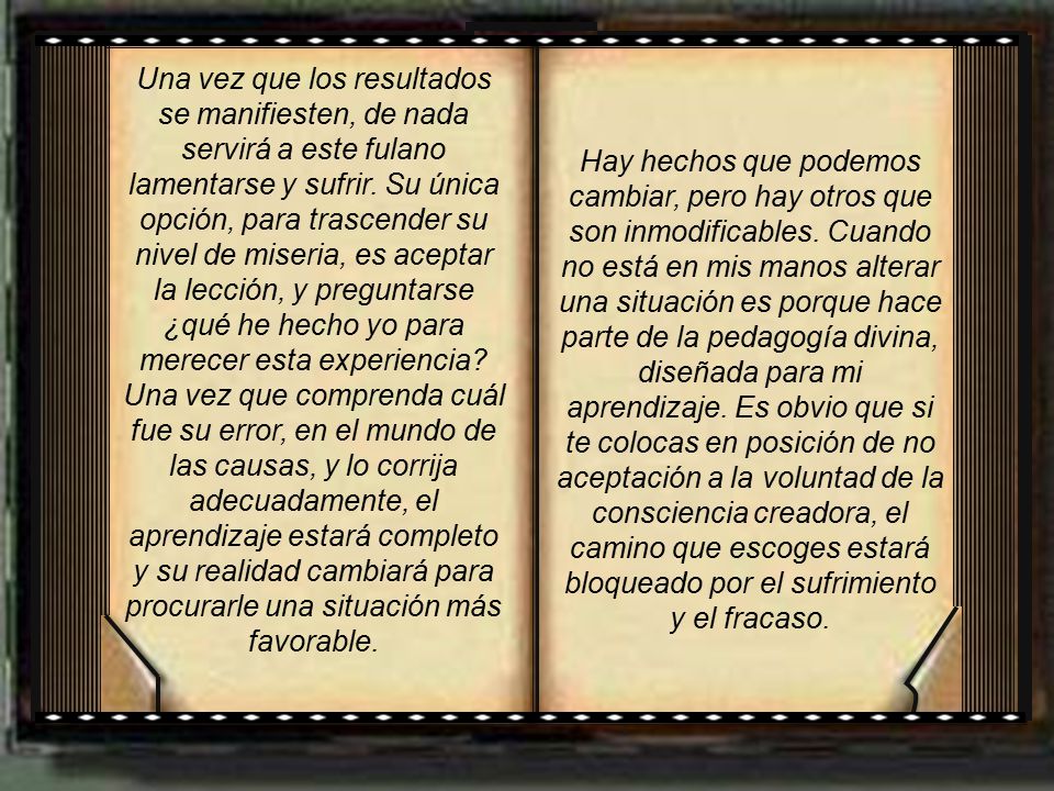 Una vez que los resultados se manifiesten, de nada servirá a este fulano lamentarse y sufrir. Su única opción, para trascender su nivel de miseria, es aceptar la lección, y preguntarse ¿qué he hecho yo para merecer esta experiencia Una vez que comprenda cuál fue su error, en el mundo de las causas, y lo corrija adecuadamente, el aprendizaje estará completo y su realidad cambiará para procurarle una situación más favorable.