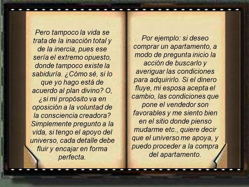 Pero tampoco la vida se trata de la inacción total y de la inercia, pues ese sería el extremo opuesto, donde tampoco existe la sabiduría. ¿Cómo sé, si lo que yo hago está de acuerdo al plan divino O, ¿si mi propósito va en oposición a la voluntad de la consciencia creadora Simplemente pregunto a la vida, si tengo el apoyo del universo, cada detalle debe fluir y encajar en forma perfecta.