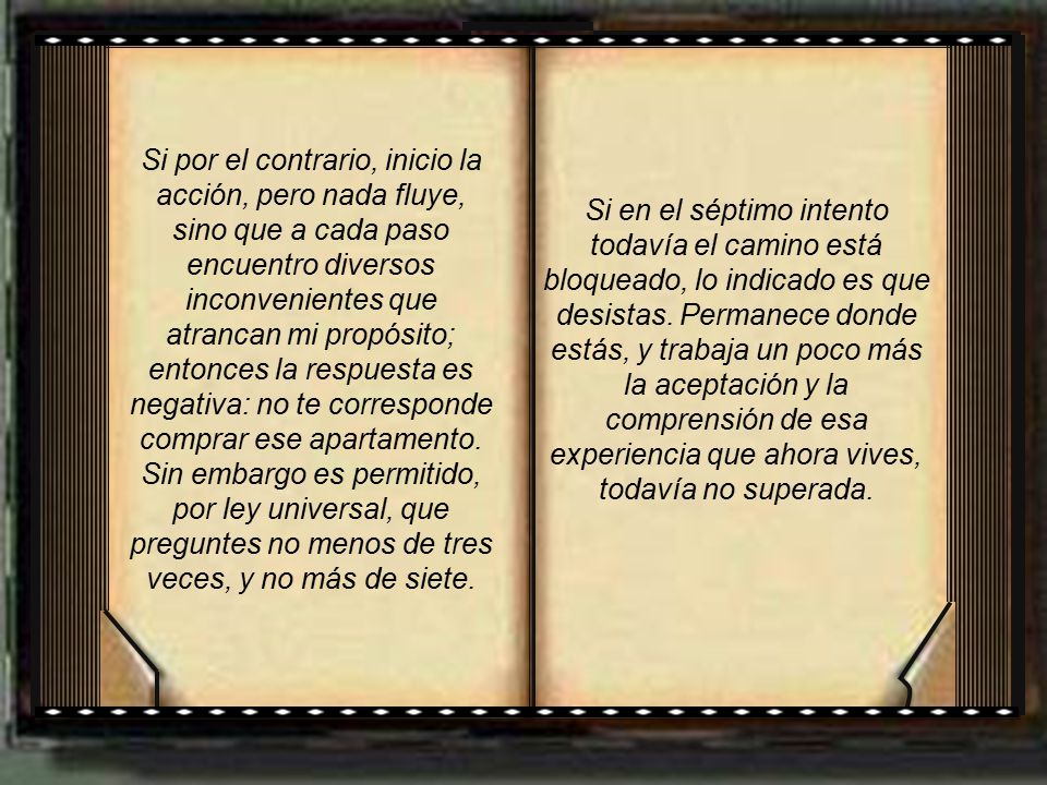 Si por el contrario, inicio la acción, pero nada fluye, sino que a cada paso encuentro diversos inconvenientes que atrancan mi propósito; entonces la respuesta es negativa: no te corresponde comprar ese apartamento. Sin embargo es permitido, por ley universal, que preguntes no menos de tres veces, y no más de siete.