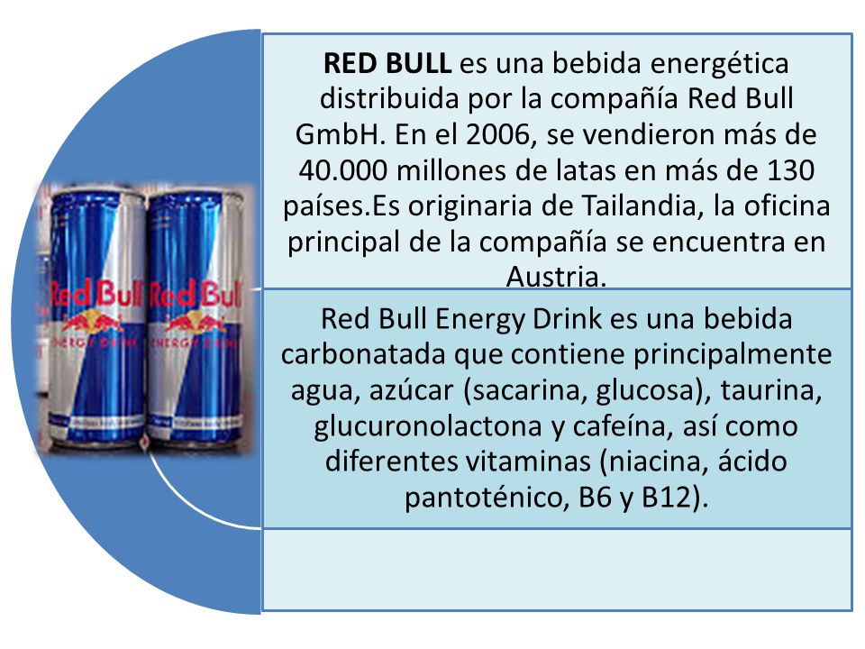 RED BULL es una bebida energética distribuida por la compañía Red Bull GmbH. En el 2006, se vendieron más de millones de latas en más de 130 países.Es originaria de Tailandia, la oficina principal de la compañía se encuentra en Austria.