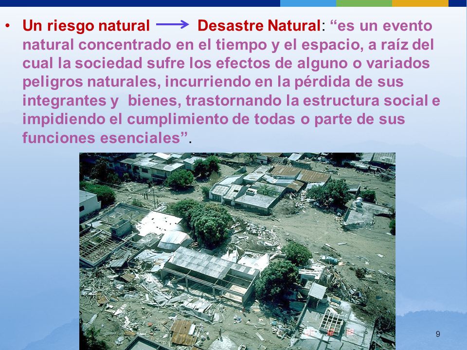 Un riesgo natural Desastre Natural: es un evento natural concentrado en el tiempo y el espacio, a raíz del cual la sociedad sufre los efectos de alguno o variados peligros naturales, incurriendo en la pérdida de sus integrantes y bienes, trastornando la estructura social e impidiendo el cumplimiento de todas o parte de sus funciones esenciales .