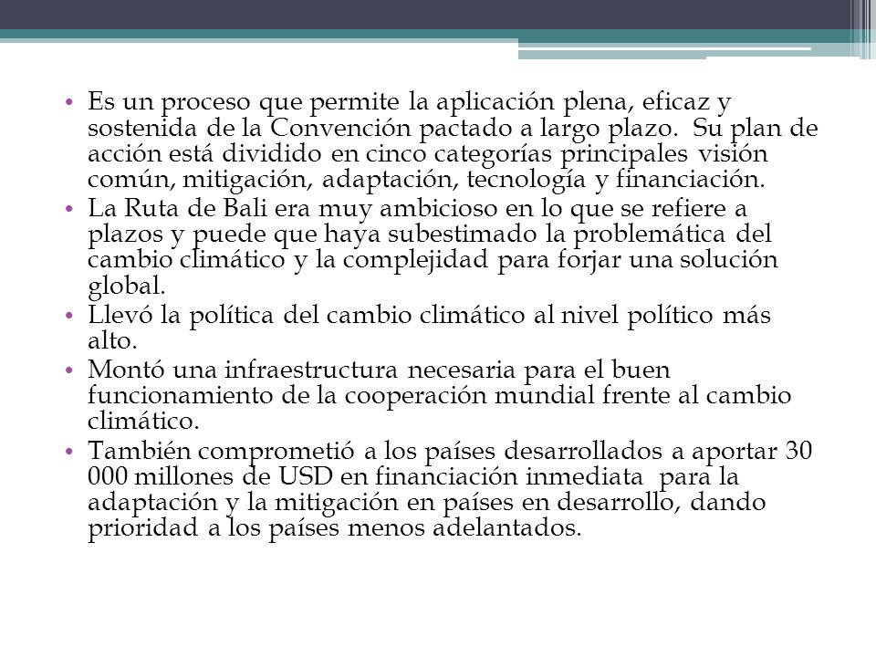 Es un proceso que permite la aplicación plena, eficaz y sostenida de la Convención pactado a largo plazo. Su plan de acción está dividido en cinco categorías principales visión común, mitigación, adaptación, tecnología y financiación.