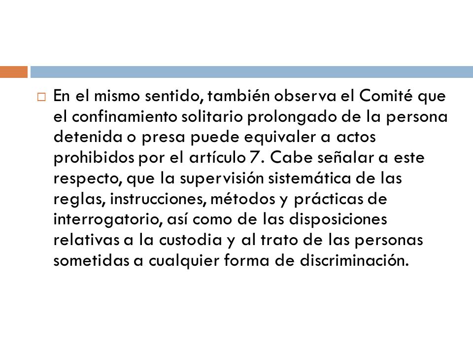 En el mismo sentido, también observa el Comité que el confinamiento solitario prolongado de la persona detenida o presa puede equivaler a actos prohibidos por el artículo 7.