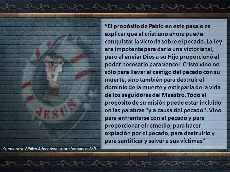 El propósito de Pablo en este pasaje es explicar que el cristiano ahora puede conquistar la victoria sobre el pecado. La ley era impotente para darle una victoria tal, pero al enviar Dios a su Hijo proporcionó el poder necesario para vencer. Cristo vino no sólo para llevar el castigo del pecado con su muerte, sino también para destruir el dominio de la muerte y extirparla de la vida de los seguidores del Maestro. Todo el propósito de su misión puede estar incluido en las palabras y a causa del pecado . Vino para enfrentarse con el pecado y para proporcionar el remedio; para hacer expiación por el pecado, para destruirlo y para santificar y salvar a sus víctimas