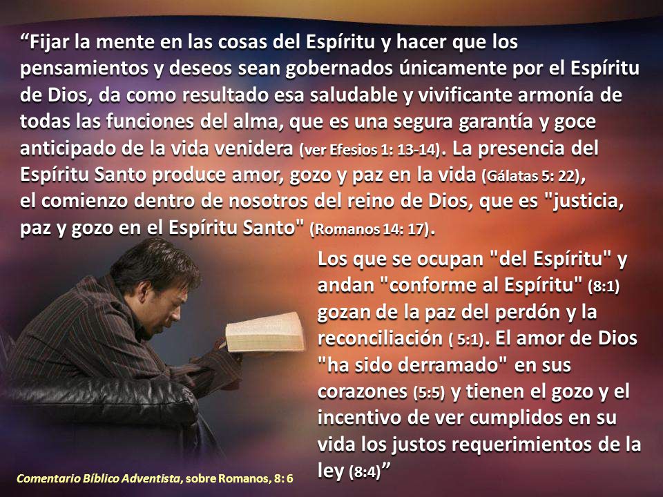 Fijar la mente en las cosas del Espíritu y hacer que los pensamientos y deseos sean gobernados únicamente por el Espíritu de Dios, da como resultado esa saludable y vivificante armonía de todas las funciones del alma, que es una segura garantía y goce anticipado de la vida venidera (ver Efesios 1: 13-14). La presencia del Espíritu Santo produce amor, gozo y paz en la vida (Gálatas 5: 22), el comienzo dentro de nosotros del reino de Dios, que es justicia, paz y gozo en el Espíritu Santo (Romanos 14: 17).