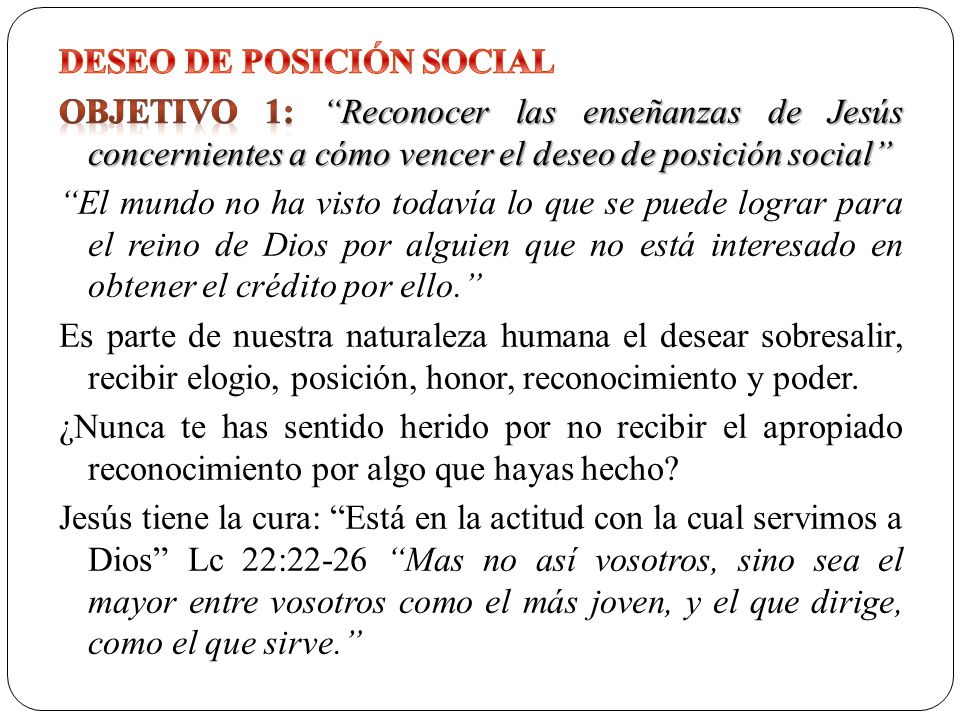 DESEO DE POSICIÓN SOCIAL Objetivo 1: Reconocer las enseñanzas de Jesús concernientes a cómo vencer el deseo de posición social El mundo no ha visto todavía lo que se puede lograr para el reino de Dios por alguien que no está interesado en obtener el crédito por ello. Es parte de nuestra naturaleza humana el desear sobresalir, recibir elogio, posición, honor, reconocimiento y poder.