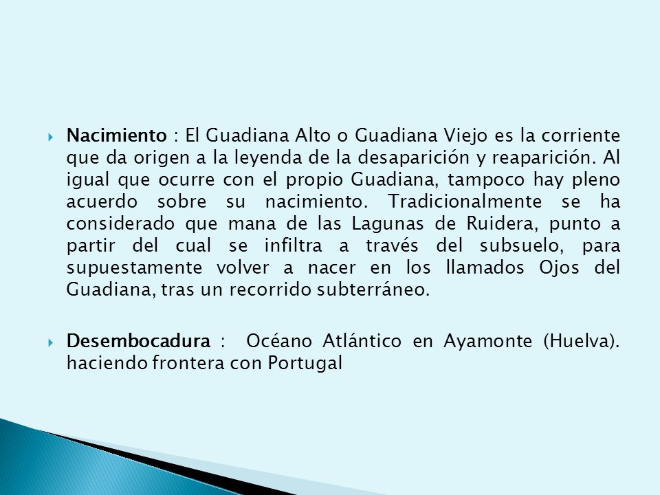 Nacimiento : El Guadiana Alto o Guadiana Viejo es la corriente que da origen a la leyenda de la desaparición y reaparición. Al igual que ocurre con el propio Guadiana, tampoco hay pleno acuerdo sobre su nacimiento. Tradicionalmente se ha considerado que mana de las Lagunas de Ruidera, punto a partir del cual se infiltra a través del subsuelo, para supuestamente volver a nacer en los llamados Ojos del Guadiana, tras un recorrido subterráneo.