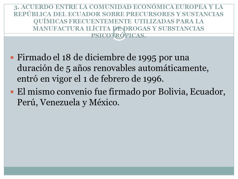 3. ACUERDO ENTRE LA COMUNIDAD ECONÓMICA EUROPEA Y LA REPÚBLICA DEL ECUADOR SOBRE PRECURSORES Y SUSTANCIAS QUÍMICAS FRECUENTEMENTE UTILIZADAS PARA LA MANUFACTURA ILÍCITA DE DROGAS Y SUBSTANCIAS PSICOTRÓPICAS.