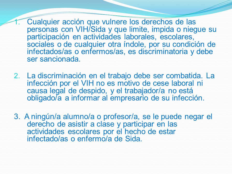Cualquier acción que vulnere los derechos de las personas con VIH/Sida y que limite, impida o niegue su participación en actividades laborales, escolares, sociales o de cualquier otra índole, por su condición de infectados/as o enfermos/as, es discriminatoria y debe ser sancionada.