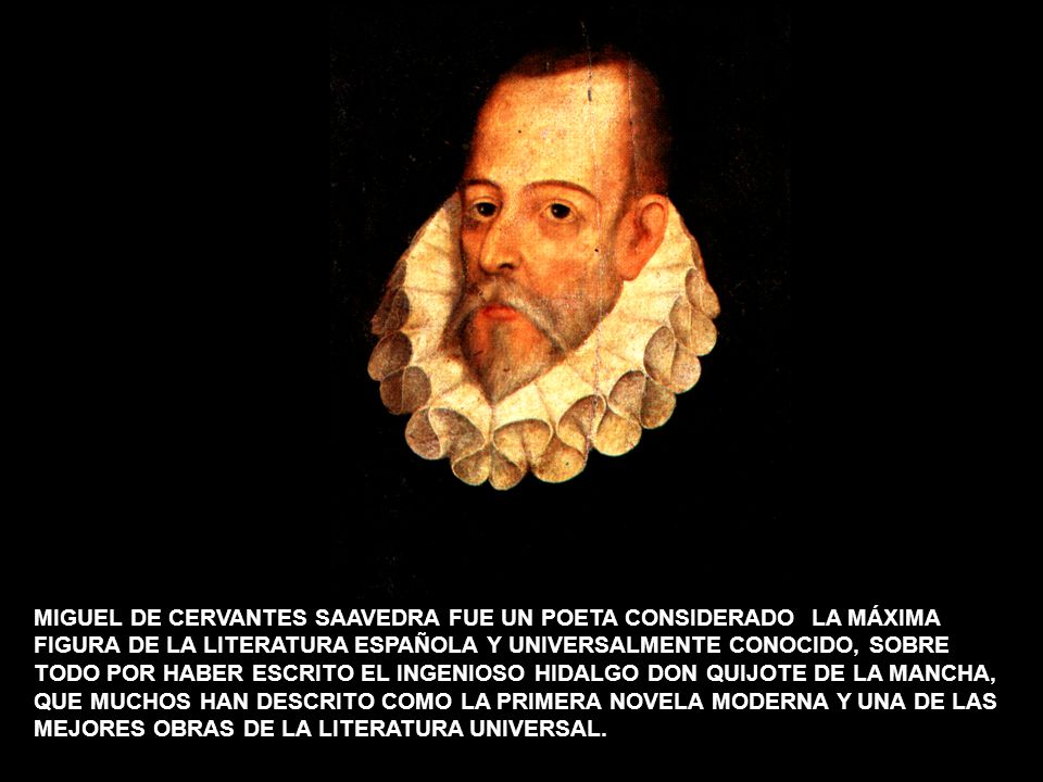 MIGUEL DE CERVANTES SAAVEDRA FUE UN POETA CONSIDERADO LA MÁXIMA FIGURA DE LA LITERATURA ESPAÑOLA Y UNIVERSALMENTE CONOCIDO, SOBRE TODO POR HABER ESCRITO EL INGENIOSO HIDALGO DON QUIJOTE DE LA MANCHA, QUE MUCHOS HAN DESCRITO COMO LA PRIMERA NOVELA MODERNA Y UNA DE LAS MEJORES OBRAS DE LA LITERATURA UNIVERSAL.