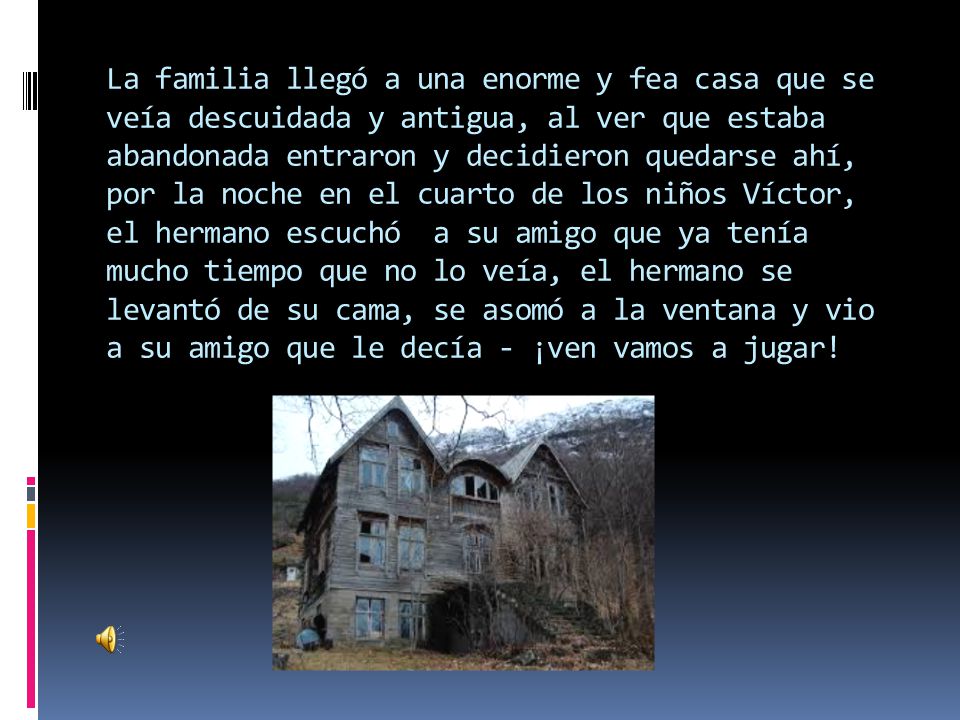 La familia llegó a una enorme y fea casa que se veía descuidada y antigua, al ver que estaba abandonada entraron y decidieron quedarse ahí, por la noche en el cuarto de los niños Víctor, el hermano escuchó a su amigo que ya tenía mucho tiempo que no lo veía, el hermano se levantó de su cama, se asomó a la ventana y vio a su amigo que le decía - ¡ven vamos a jugar!