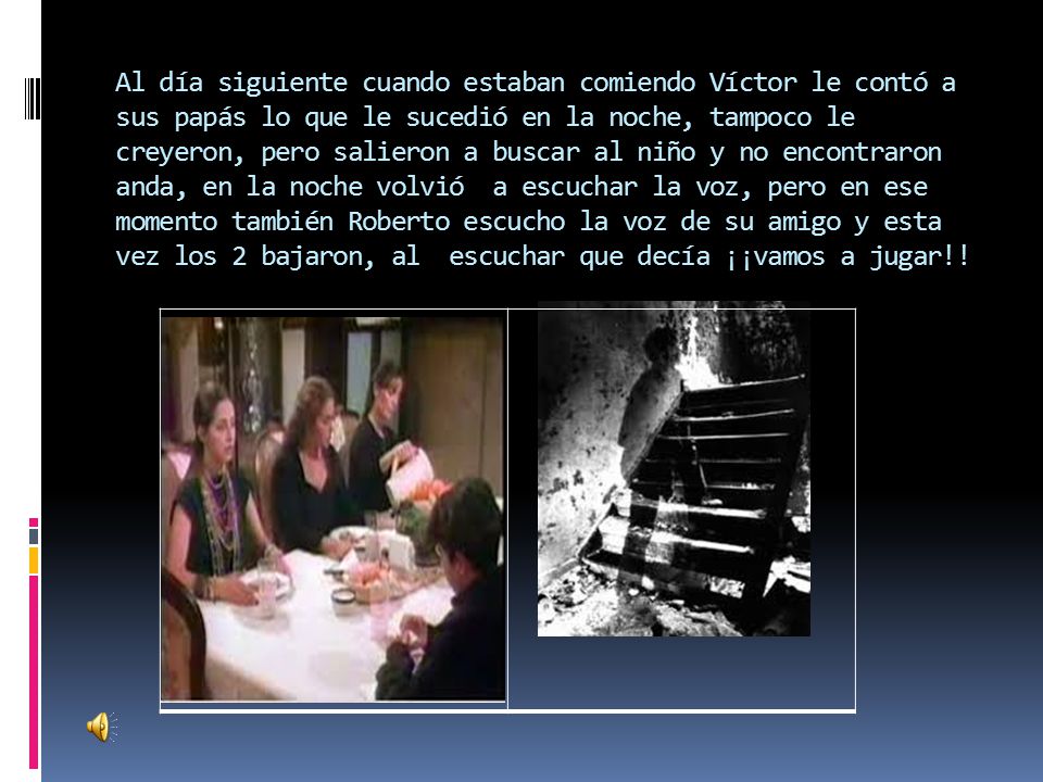 Al día siguiente cuando estaban comiendo Víctor le contó a sus papás lo que le sucedió en la noche, tampoco le creyeron, pero salieron a buscar al niño y no encontraron anda, en la noche volvió a escuchar la voz, pero en ese momento también Roberto escucho la voz de su amigo y esta vez los 2 bajaron, al escuchar que decía ¡¡vamos a jugar!!