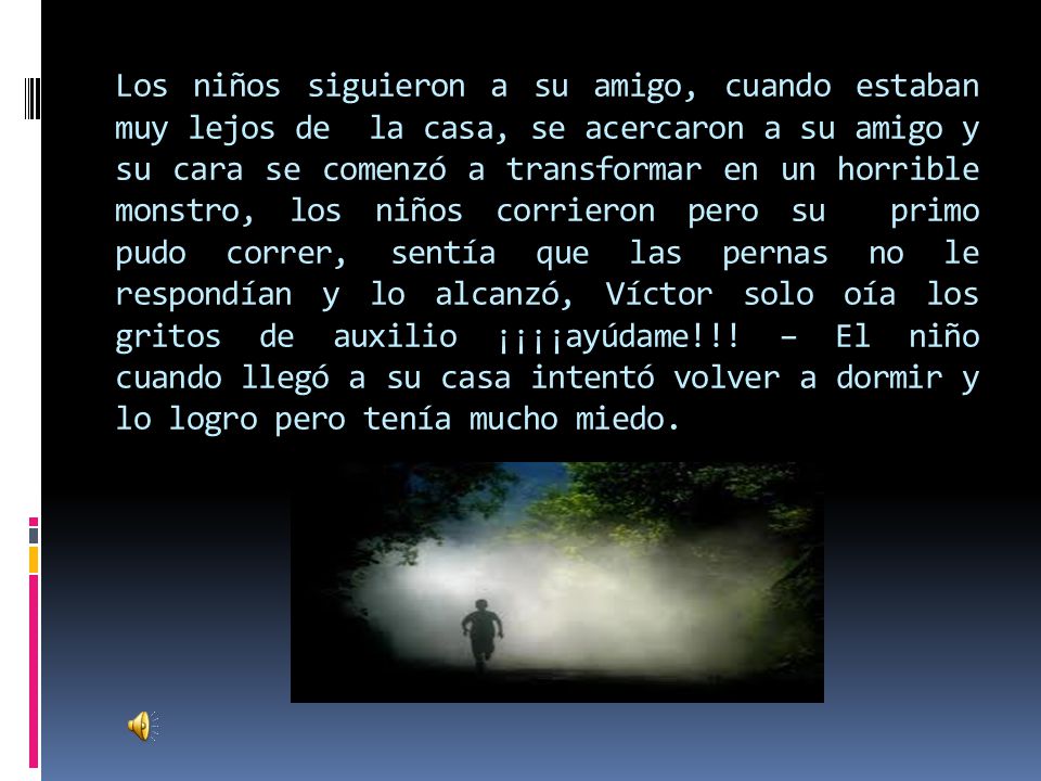 Los niños siguieron a su amigo, cuando estaban muy lejos de la casa, se acercaron a su amigo y su cara se comenzó a transformar en un horrible monstro, los niños corrieron pero su primo pudo correr, sentía que las pernas no le respondían y lo alcanzó, Víctor solo oía los gritos de auxilio ¡¡¡¡ayúdame!!.