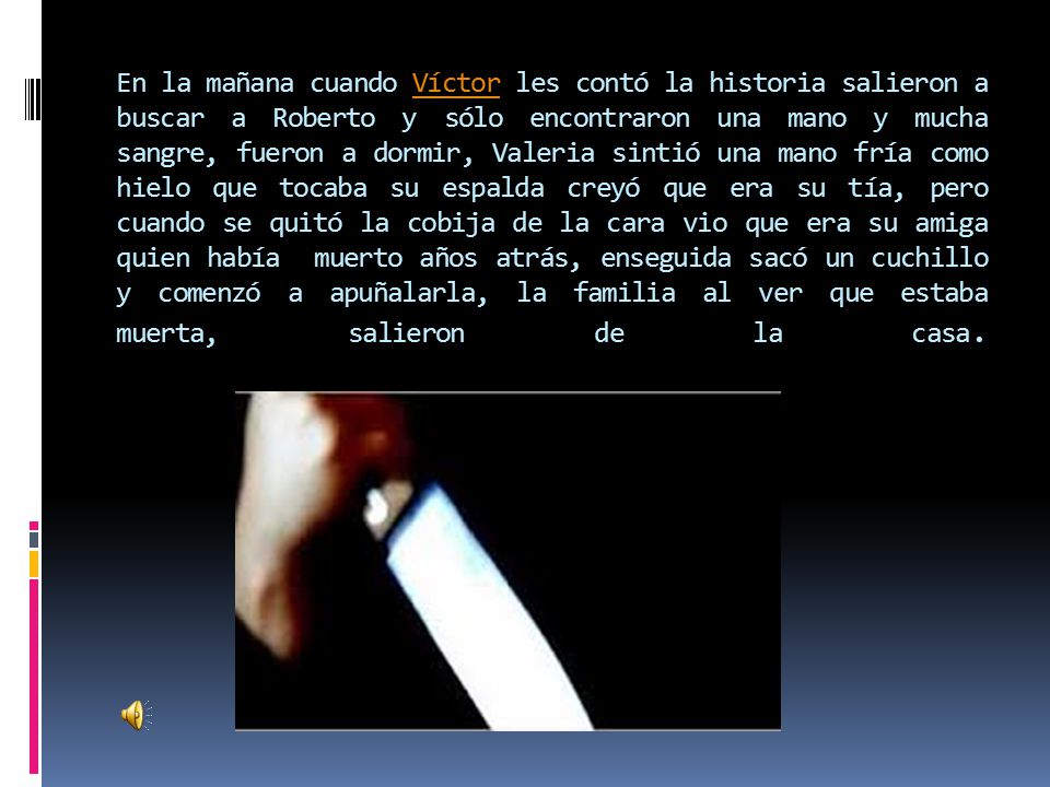 En la mañana cuando Víctor les contó la historia salieron a buscar a Roberto y sólo encontraron una mano y mucha sangre, fueron a dormir, Valeria sintió una mano fría como hielo que tocaba su espalda creyó que era su tía, pero cuando se quitó la cobija de la cara vio que era su amiga quien había muerto años atrás, enseguida sacó un cuchillo y comenzó a apuñalarla, la familia al ver que estaba muerta, salieron de la casa.