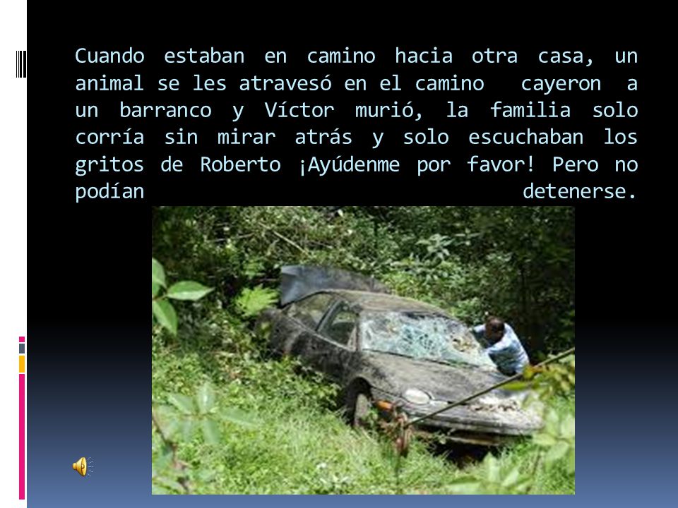 Cuando estaban en camino hacia otra casa, un animal se les atravesó en el camino cayeron a un barranco y Víctor murió, la familia solo corría sin mirar atrás y solo escuchaban los gritos de Roberto ¡Ayúdenme por favor.