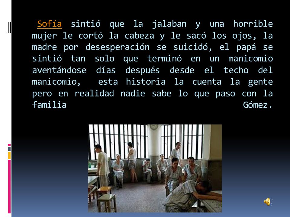 Sofía sintió que la jalaban y una horrible mujer le cortó la cabeza y le sacó los ojos, la madre por desesperación se suicidó, el papá se sintió tan solo que terminó en un manicomio aventándose días después desde el techo del manicomio, esta historia la cuenta la gente pero en realidad nadie sabe lo que paso con la familia Gómez.