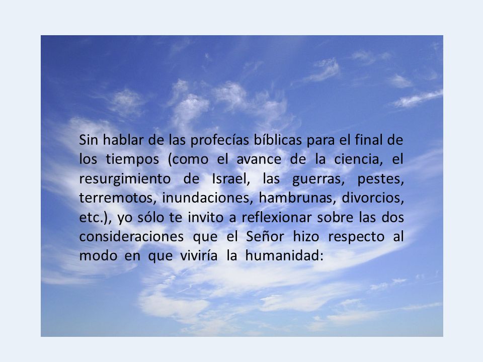 Sin hablar de las profecías bíblicas para el final de los tiempos (como el avance de la ciencia, el resurgimiento de Israel, las guerras, pestes, terremotos, inundaciones, hambrunas, divorcios, etc.), yo sólo te invito a reflexionar sobre las dos consideraciones que el Señor hizo respecto al modo en que viviría la humanidad: