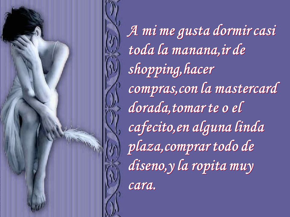 A mi me gusta dormir casi toda la manana,ir de shopping,hacer compras,con la mastercard dorada,tomar te o el cafecito,en alguna linda plaza,comprar todo de diseno,y la ropita muy cara.