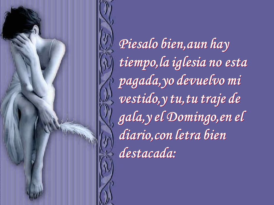 Piesalo bien,aun hay tiempo,la iglesia no esta pagada,yo devuelvo mi vestido,y tu,tu traje de gala,y el Domingo,en el diario,con letra bien destacada: