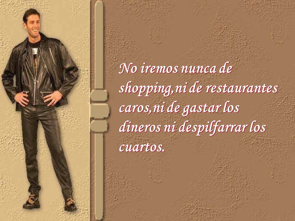 No iremos nunca de shopping,ni de restaurantes caros,ni de gastar los dineros ni despilfarrar los cuartos.