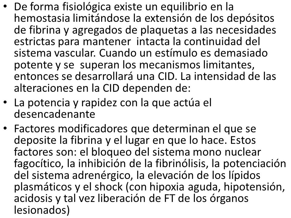 De forma fisiológica existe un equilibrio en la hemostasia limitándose la extensión de los depósitos de fibrina y agregados de plaquetas a las necesidades estrictas para mantener intacta la continuidad del sistema vascular. Cuando un estímulo es demasiado potente y se superan los mecanismos limitantes, entonces se desarrollará una CID. La intensidad de las alteraciones en la CID dependen de: