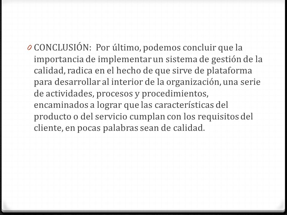 CONCLUSIÓN: Por último, podemos concluir que la importancia de implementar un sistema de gestión de la calidad, radica en el hecho de que sirve de plataforma para desarrollar al interior de la organización, una serie de actividades, procesos y procedimientos, encaminados a lograr que las características del producto o del servicio cumplan con los requisitos del cliente, en pocas palabras sean de calidad.