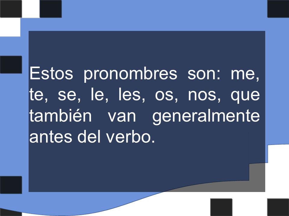 Estos pronombres son: me, te, se, le, les, os, nos, que también van generalmente antes del verbo.