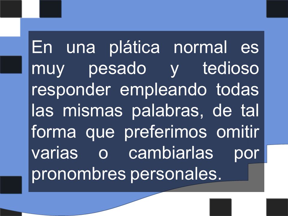 En una plática normal es muy pesado y tedioso responder empleando todas las mismas palabras, de tal forma que preferimos omitir varias o cambiarlas por pronombres personales.