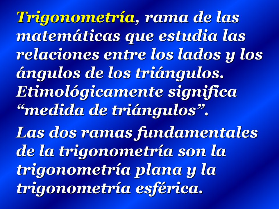 Trigonometría, rama de las matemáticas que estudia las relaciones entre los lados y los ángulos de los triángulos. Etimológicamente significa medida de triángulos .