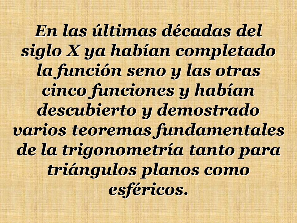 En las últimas décadas del siglo X ya habían completado la función seno y las otras cinco funciones y habían descubierto y demostrado varios teoremas fundamentales de la trigonometría tanto para triángulos planos como esféricos.
