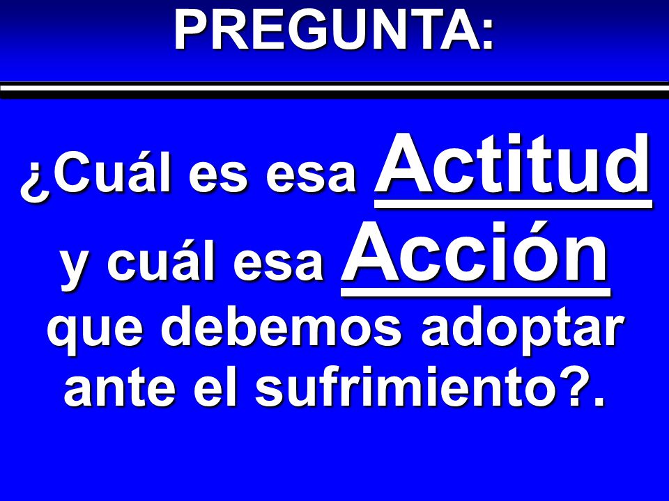 PREGUNTA: ¿Cuál es esa Actitud y cuál esa Acción que debemos adoptar ante el sufrimiento .