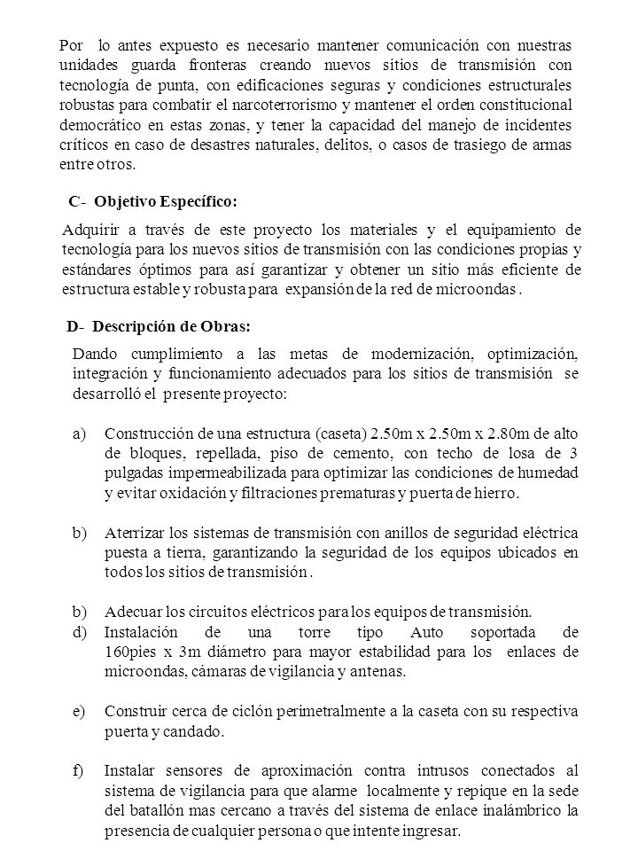 Por lo antes expuesto es necesario mantener comunicación con nuestras unidades guarda fronteras creando nuevos sitios de transmisión con tecnología de punta, con edificaciones seguras y condiciones estructurales robustas para combatir el narcoterrorismo y mantener el orden constitucional democrático en estas zonas, y tener la capacidad del manejo de incidentes críticos en caso de desastres naturales, delitos, o casos de trasiego de armas entre otros.