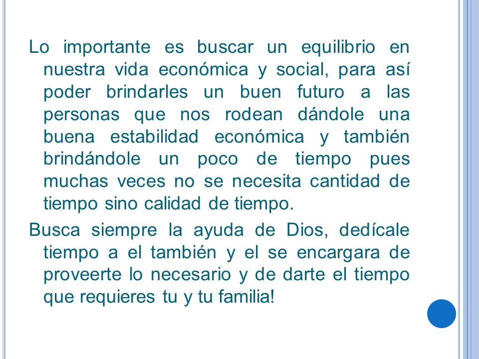 Lo importante es buscar un equilibrio en nuestra vida económica y social, para así poder brindarles un buen futuro a las personas que nos rodean dándole una buena estabilidad económica y también brindándole un poco de tiempo pues muchas veces no se necesita cantidad de tiempo sino calidad de tiempo.