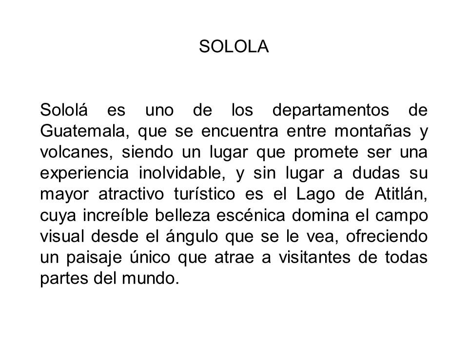 SOLOLA Sololá es uno de los departamentos de Guatemala, que se encuentra entre montañas y volcanes, siendo un lugar que promete ser una experiencia inolvidable, y sin lugar a dudas su mayor atractivo turístico es el Lago de Atitlán, cuya increíble belleza escénica domina el campo visual desde el ángulo que se le vea, ofreciendo un paisaje único que atrae a visitantes de todas partes del mundo.